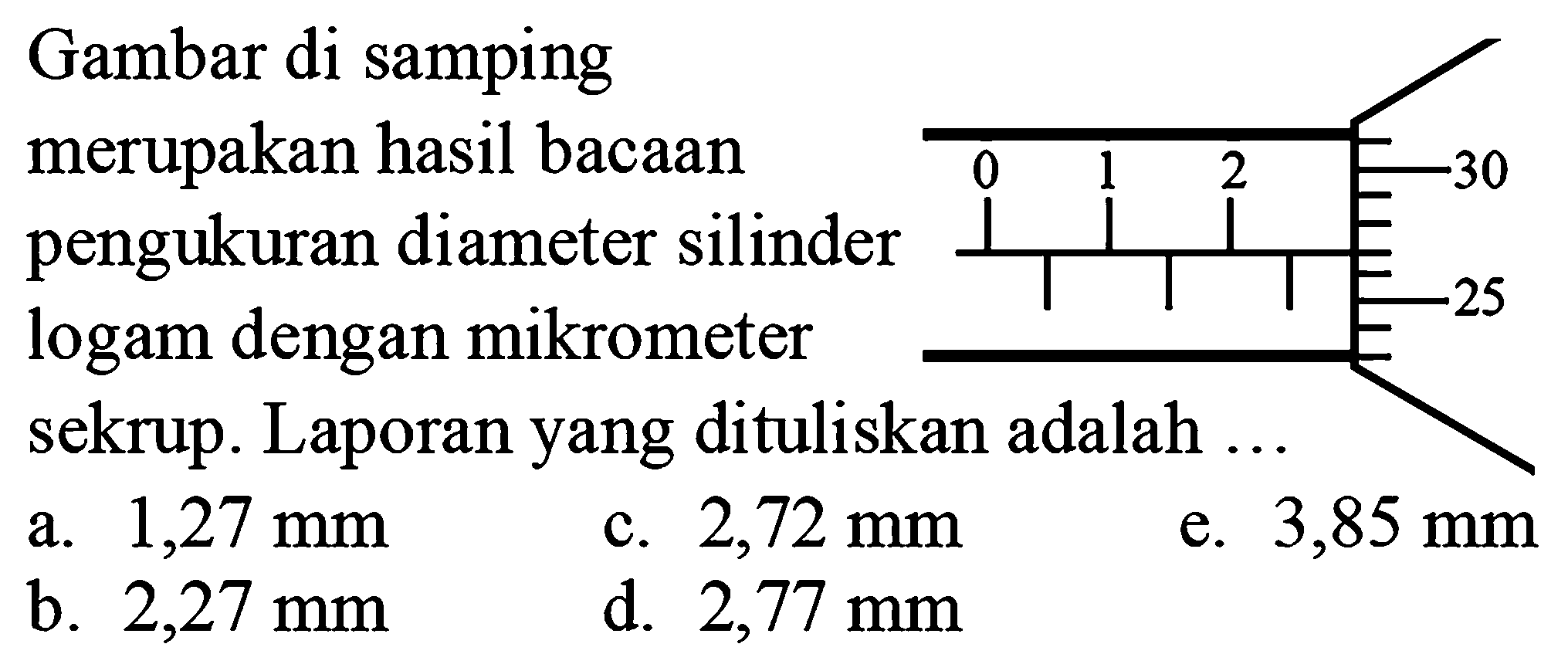 Gambar di samping merupakan hasil bacaan pengukuran diameter silinder logam dengan mikrometer sekrup. Laporan yang dituliskan adalah ...
a.  1,27 ~mm 
c.  2,72 ~mm 
e.  3,85 ~mm 
b.  2,27 ~mm 
d.  2,77 ~mm 