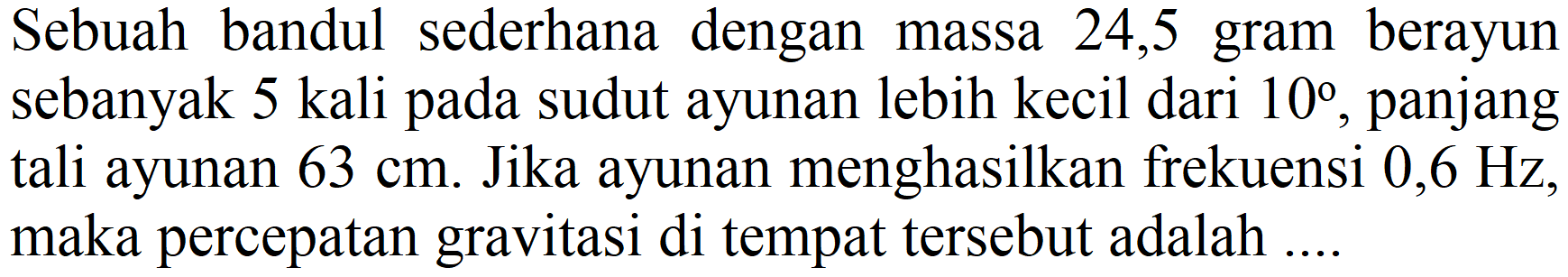 Sebuah bandul sederhana dengan massa 24,5 gram berayun sebanyak 5 kali pada sudut ayunan lebih kecil dari  10 , panjang tali ayunan  63 cm . Jika ayunan menghasilkan frekuensi  0,6 Hz , maka percepatan gravitasi di tempat tersebut adalah ....