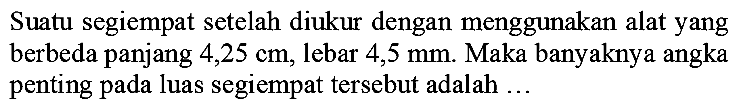 Suatu segiempat setelah diukur dengan menggunakan alat yang berbeda panjang 4,25 cm, lebar 4,5 mm. Maka banyaknya angka penting pada luas segiempat tersebut adalah ...