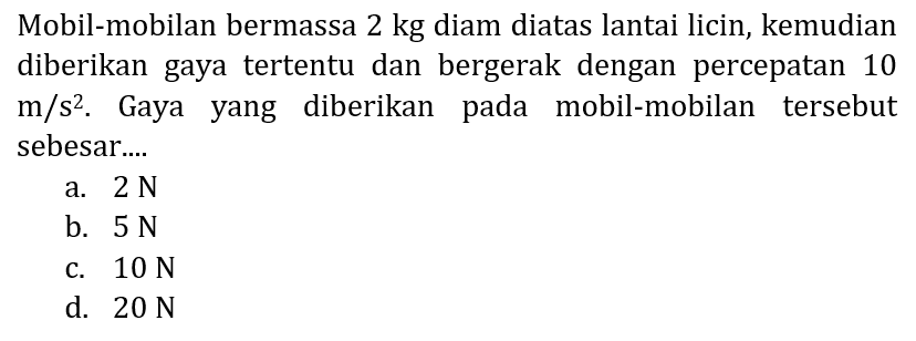 Mobil-mobilan bermassa 2 kg diam diatas lantai licin, kemudian diberikan gaya tertentu dan bergerak dengan percepatan 10  m / s^2 . Gaya yang diberikan pada mobil-mobilan tersebut sebesar....
a.  2 N 
b.  5 N 
c.  10 N 
d.  20 N 