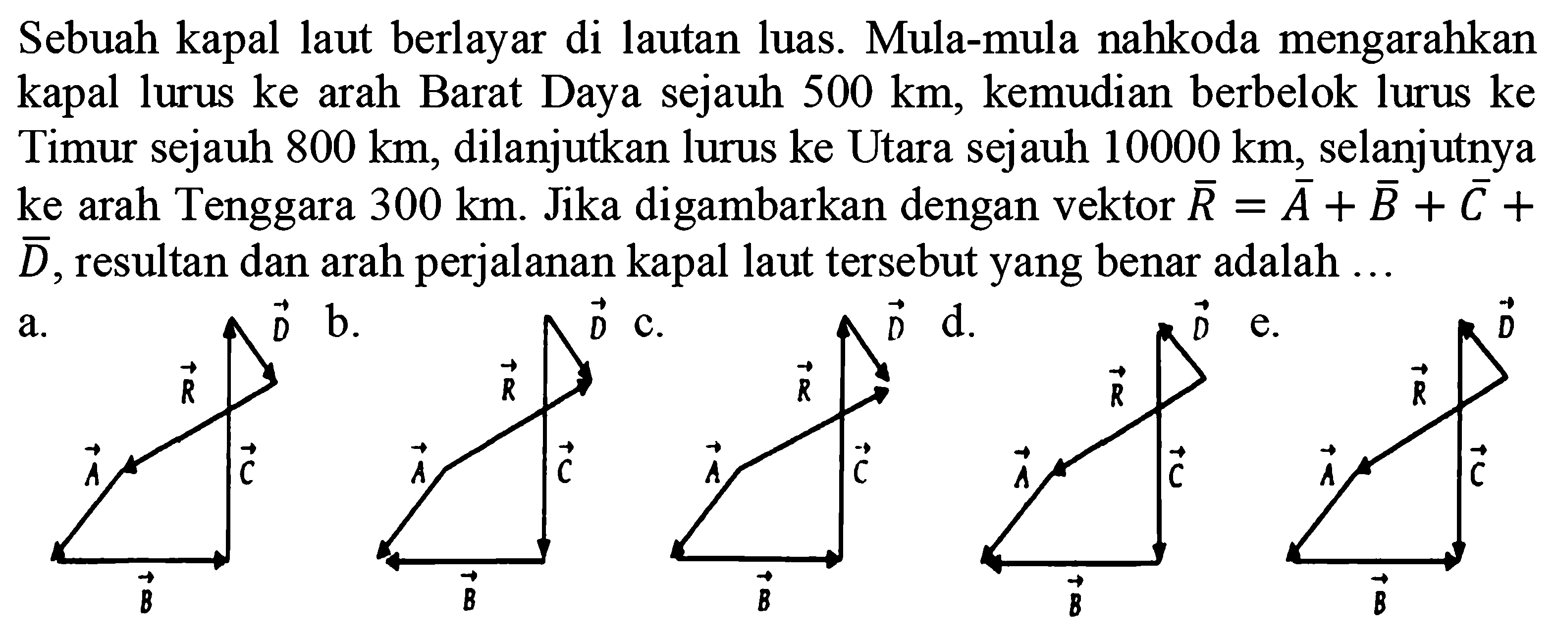 Sebuah kapal laut berlayar di lautan luas. Mula-mula nahkoda mengarahkan kapal lurus ke arah Barat Daya sejauh  500 km , kemudian berbelok lurus ke Timur sejauh  800 km , dilanjutkan lurus ke Utara sejauh  10000 km , selanjutnya ke arah Tenggara  300 km . Jika digambarkan dengan vektor  {R)={A)+{B)+{C)+   {D) , resultan dan arah perjalanan kapal laut tersebut yang benar adalah ...