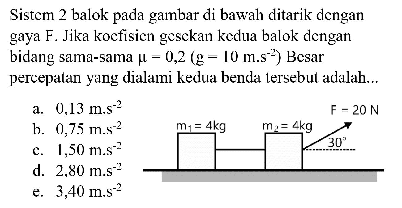 Sistem 2 balok pada gambar di bawah ditarik dengan gaya F. Jika koefisien gesekan kedua balok dengan bidang sama-sama  mu=0,2(~g=10 m^(-2) s^(-2))  Besar percepatan yang dialami kedua benda tersebut adalah...
a.  0,13 m . s^(-2) 
b.  0,75 m . s^(-2) 
c.  1,50 m . s^(-2) 
d.  2,80 m . s^(-2) 
e.  3,40 m . s^(-2) 