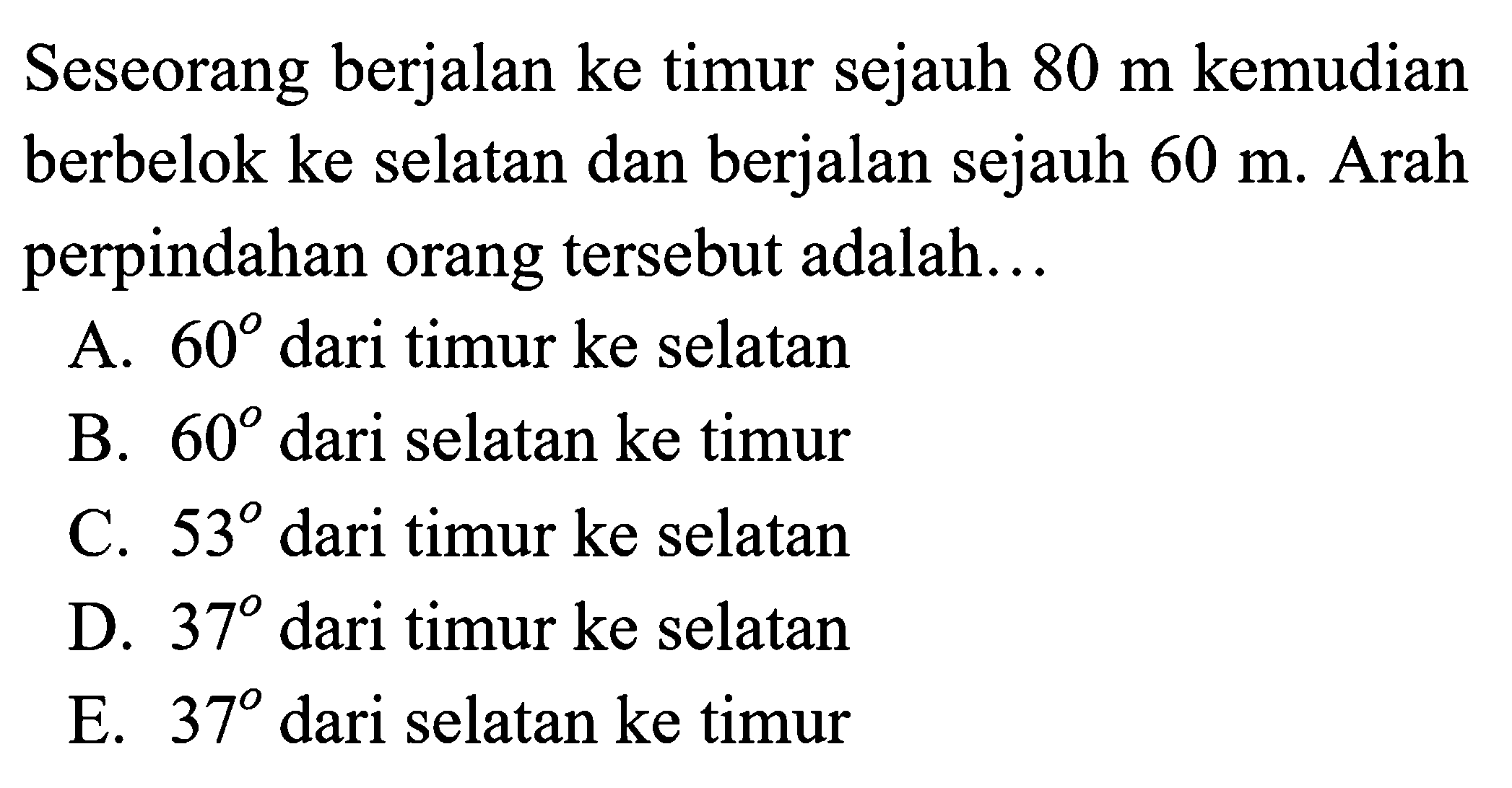 Seseorang berjalan ke timur sejauh  80 m  kemudian berbelok ke selatan dan berjalan sejauh  60 m . Arah perpindahan orang tersebut adalah...