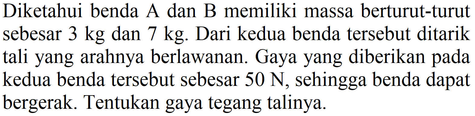 Diketahui benda A dan B memiliki massa berturut-turut sebesar  3 kg  dan  7 kg . Dari kedua benda tersebut ditarik tali yang arahnya berlawanan. Gaya yang diberikan pada kedua benda tersebut sebesar  50 ~N , sehingga benda dapat bergerak. Tentukan gaya tegang talinya.