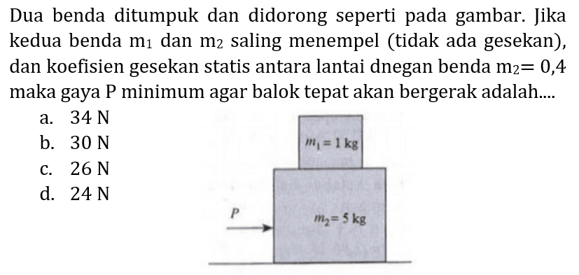 Dua benda ditumpuk dan didorong seperti pada gambar. Jika kedua benda  m_(1)  dan  m_(2)  saling menempel (tidak ada gesekan), dan koefisien gesekan statis antara lantai dnegan benda  m_(2)=0,4  maka gaya  P  minimum agar balok tepat akan bergerak adalah....
a.  34 ~N 
b.  30 ~N 
c.  26 ~N 
d.  24 ~N 