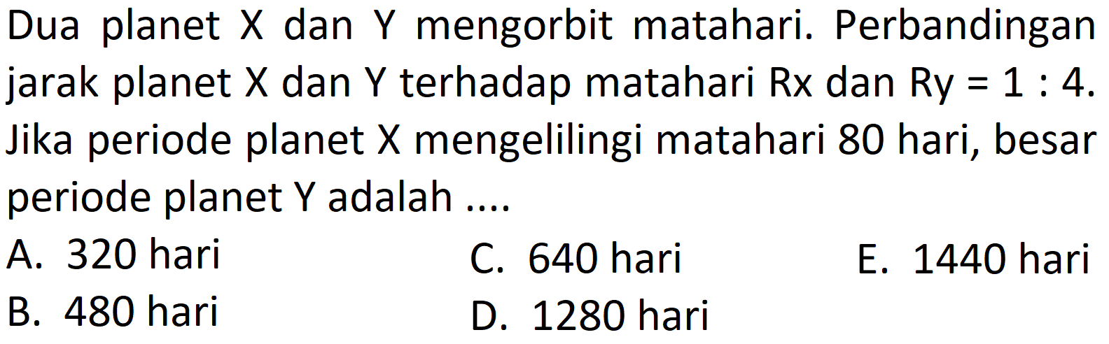 Dua planet  X  dan  Y  mengorbit matahari. Perbandingan jarak planet  X  dan  Y  terhadap matahari  R x  dan  R y=1: 4 . Jika periode planet  X  mengelilingi matahari 80 hari, besar periode planet  Y  adalah ....
A. 320 hari
C. 640 hari
E. 1440 hari
B. 480 hari
D. 1280 hari