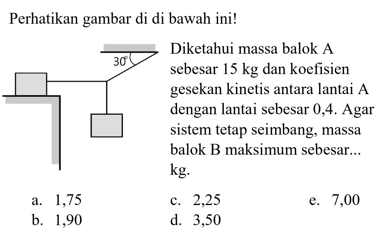 Perhatikan gambar di di bawah ini!
30
Diketahui massa balok A sebesar 15 kg dan koefisien gesekan kinetis antara lantai A dengan lantai sebesar 0,4. Agar sistem tetap setimbang, massa balok B maksimum sebesar ... kg
