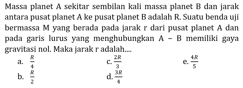 Massa planet A sekitar sembilan kali massa planet B dan jarak antara pusat planet  A  ke pusat planet  \mathrm{B}  adalah  \mathrm{R} . Suatu benda uji bermassa M yang berada pada jarak  r  dari pusat planet A dan pada garis lurus yang menghubungkan A - B memiliki gaya gravitasi nol. Maka jarak r adalah....
a.  {R}/{4} 
C.  {2 R}/{3} 
e.  {4 R}/{5} 
b.  {R}/{2} 
d.  {3 R}/{4} 