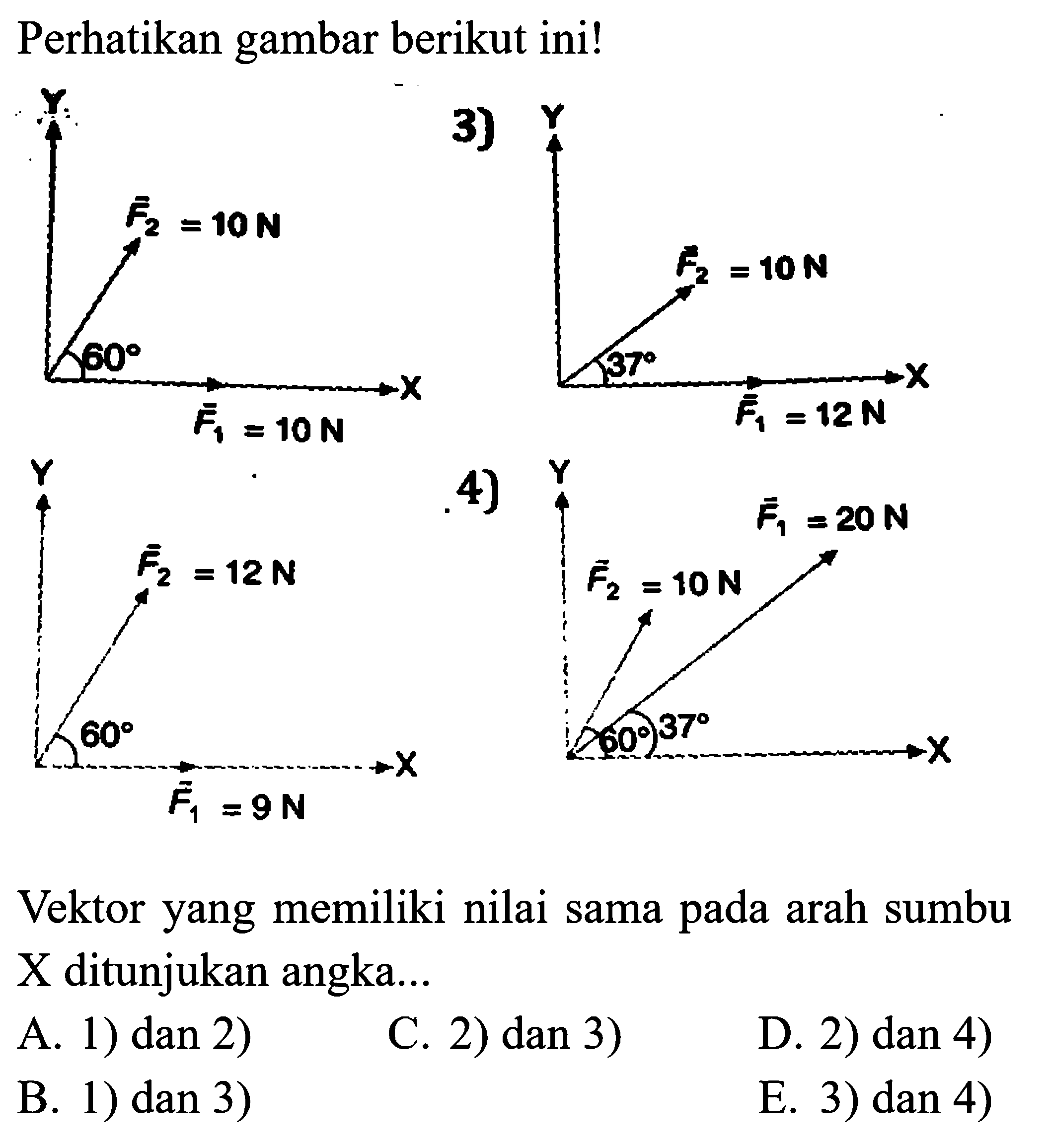 Perhatikan gambar berikut ini! 1) Y F2=10 N 60 F1=10 N 3) Y F2 = 10 N F1 = 12 N X 2) F2 = 12 N 60 F1 = 9 N X 4) Y F2 = 10 N F1 = 20 N 60 37 X 
Vektor yang memiliki nilai sama pada arah sumbu X ditunjukan angka... A. 1) dan 2) C. 2) dan 3) D. 2) dan 4) B. 1) dan 3) E. 3) dan 4)