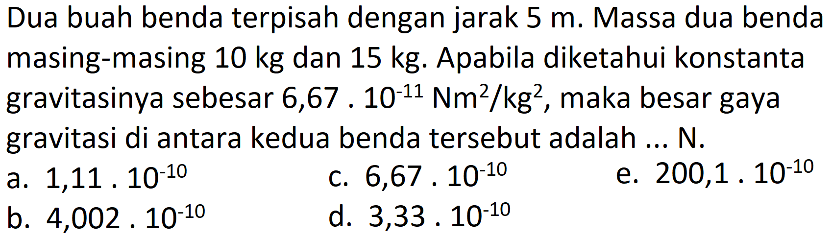 Dua buah benda terpisah dengan jarak  5 m . Massa dua benda masing-masing  10 kg  dan  15 kg . Apabila diketahui konstanta gravitasinya sebesar  6,67 . 10^(-11) Nm^(2) / kg^(2) , maka besar gaya gravitasi di antara kedua benda tersebut adalah ... N.
a.  1,11 . 10^(-10) 
c.  6,67 . 10^(-10) 
e.  200,1 . 10^(-10) 
b.  4,002 . 10^(-10) 
d.  3,33 . 10^(-10) 