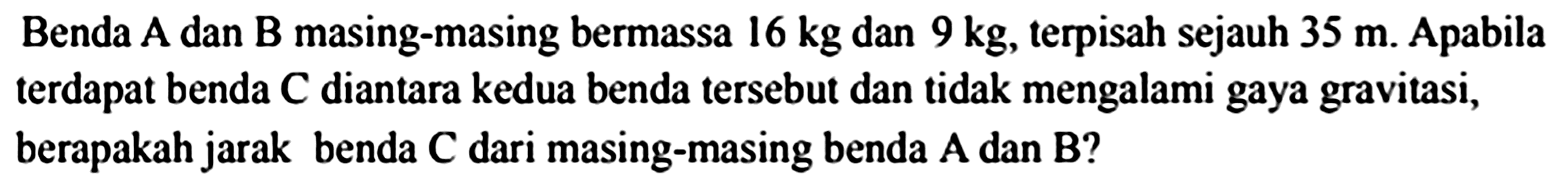 Benda  A  dan  B  masing-masing bermassa  16 kg  dan  9 kg , terpisah sejauh  35 m . Apabila terdapat benda  C  diantara kedua benda tersebut dan tidak mengalami gaya gravitasi, berapakah jarak benda  C  dari masing-masing benda  A  dan  B  ?