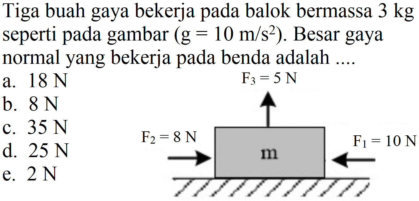 Tiga buah gaya bekerja pada balok bermassa  3 kg  seperti pada gambar  (g=10 m / s^(2)) . Besar gaya normal yang bekerja pada benda adalah ....
a.  18 ~N 
b.  8 ~N 
c.  35 ~N 
d.  25 ~N 
e.  2 ~N 