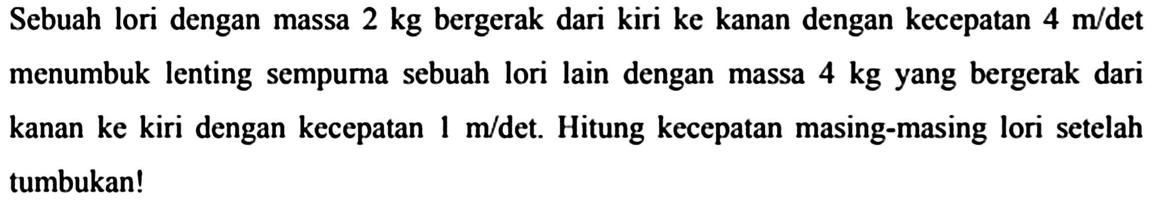 Sebuah lori dengan massa  2 kg  bergerak dari kiri ke kanan dengan kecepatan  4 m / det  menumbuk lenting sempurna sebuah lori lain dengan massa  4 kg  yang bergerak dari kanan ke kiri dengan kecepatan  1 m /  det. Hitung kecepatan masing-masing lori setelah tumbukan!