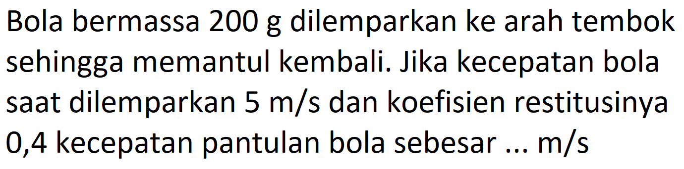 Bola bermassa 200 g dilemparkan ke arah tembok sehingga memantul kembali. Jika kecepatan bola saat dilemparkan  5 m / s  dan koefisien restitusinya 0,4 kecepatan pantulan bola sebesar ...  m / s