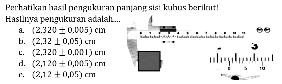 Perhatikan hasil pengukuran panjang sisi kubus berikut! Hasilnya pengukuran adalah....
a.  (2,320 +- 0,005) cm 
b.  (2,32 +- 0,05) cm 
c.  (2,320 +- 0,001) cm 
d.  (2,120 +- 0,005) cm 
e.  (2,12 +- 0,05) cm 