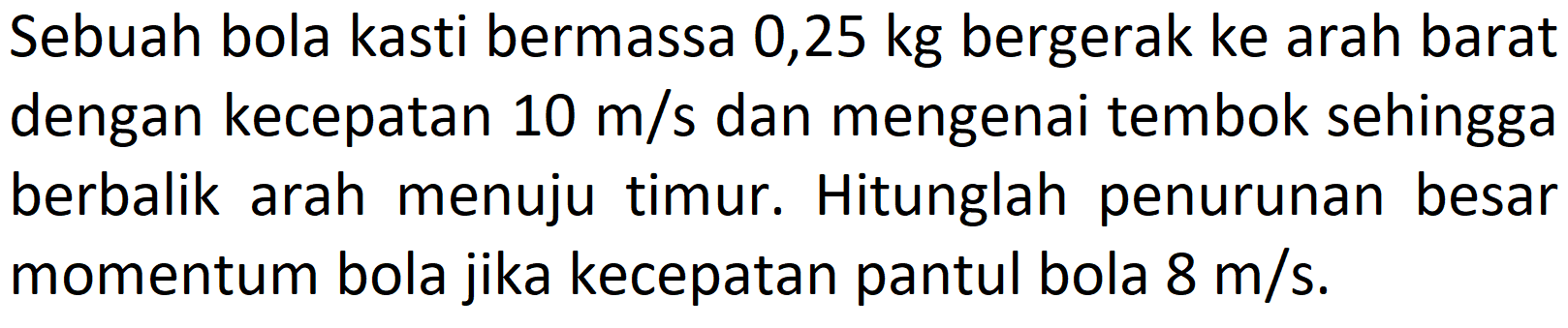 Sebuah bola kasti bermassa 0,25 kg bergerak ke arah barat dengan kecepatan  10 m / s  dan mengenai tembok sehingga berbalik arah menuju timur. Hitunglah penurunan besar momentum bola jika kecepatan pantul bola  8 m / s .