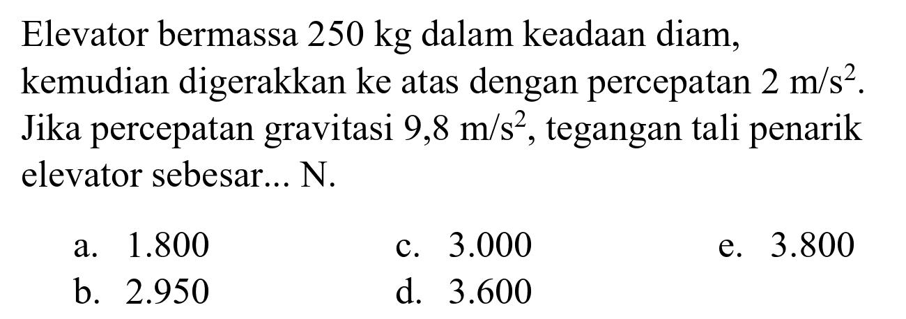Elevator bermassa  250 kg  dalam keadaan diam, kemudian digerakkan ke atas dengan percepatan  2 m / s^(2) . Jika percepatan gravitasi  9,8 m / s^(2) , tegangan tali penarik elevator sebesar... N.
a.  1.800 
c.  3.000 
e.  3.800 
b.  2.950 
d.  3.600 