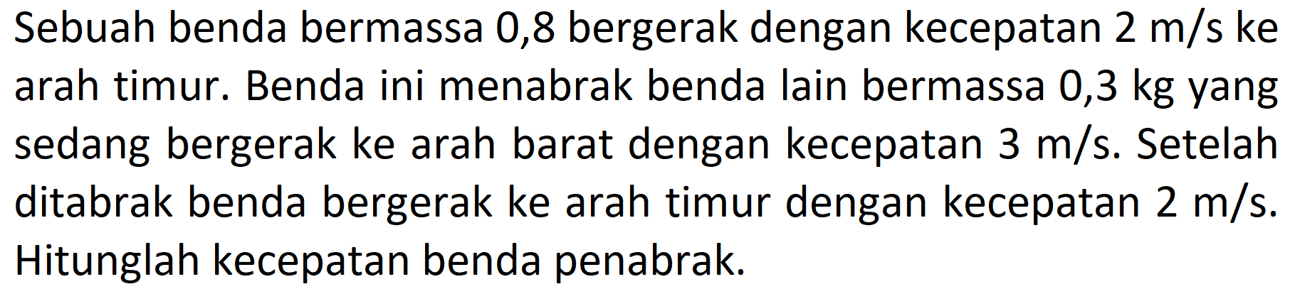 Sebuah benda bermassa 0,8 bergerak dengan kecepatan  2 m / s  ke arah timur. Benda ini menabrak benda lain bermassa 0,3 kg yang sedang bergerak ke arah barat dengan kecepatan  3 m / s . Setelah ditabrak benda bergerak ke arah timur dengan kecepatan  2 m / s . Hitunglah kecepatan benda penabrak.