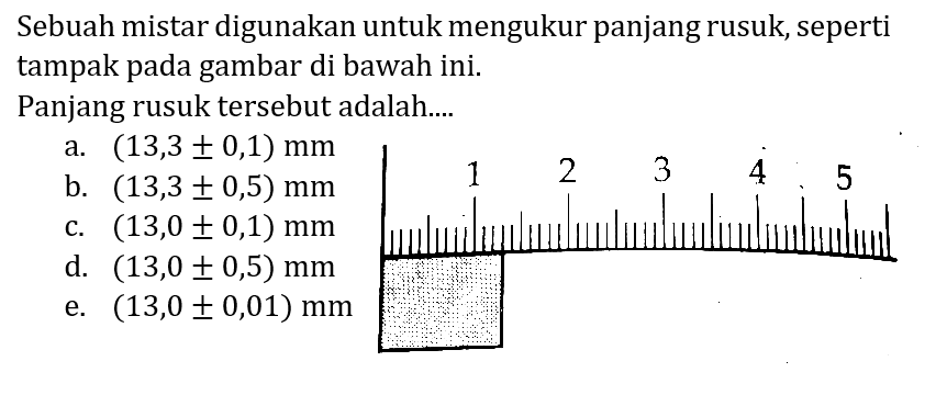 Sebuah mistar digunakan untuk mengukur panjang rusuk, seperti tampak pada gambar di bawah ini.
Panjang rusuk tersebut adalah....
a.  (13,3 +- 0,1) mm 
b.  (13,3 +- 0,5) mm 
c.  (13,0 +- 0,1) mm 
d.  (13,0 +- 0,5) mm 
e.  (13,0 +- 0,01) mm 