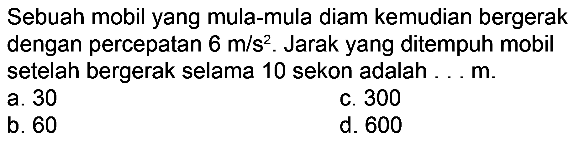 Sebuah mobil yang mula-mula diam kemudian bergerak dengan percepatan  6 m / s^(2) . Jarak yang ditempuh mobil setelah bergerak selama 10 sekon adalah . . . m.
a. 30
c. 300
b. 60
d. 600