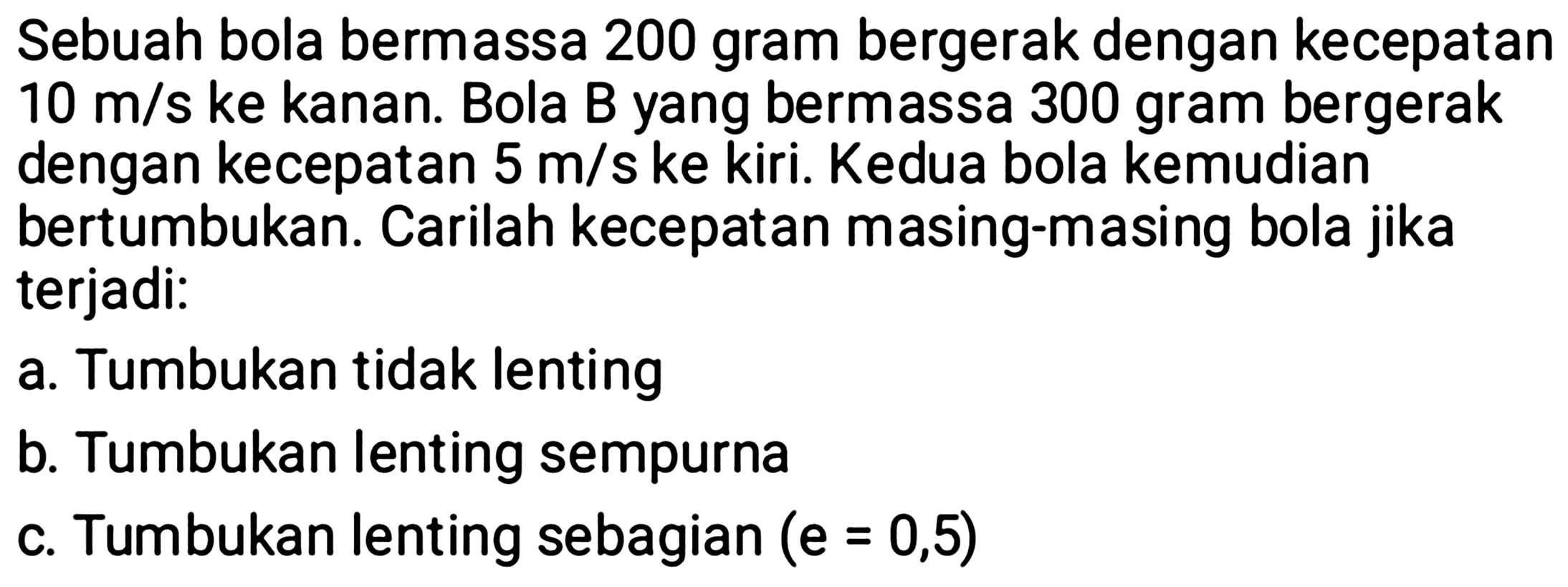 Sebuah bola bermassa 200 gram bergerak dengan kecepatan  10 m / s  ke kanan. Bola B yang bermassa 300 gram bergerak dengan kecepatan  5 m / s  ke kiri. Kedua bola kemudian bertumbukan. Carilah kecepatan masing-masing bola jika terjadi:
a. Tumbukan tidak lenting
b. Tumbukan lenting sempurna
c. Tumbukan lenting sebagian  (e=0,5) 