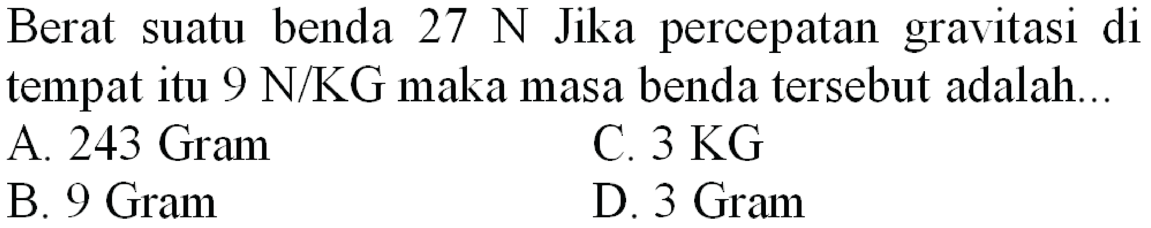 Berat suatu benda  27 ~N  Jika percepatan gravitasi di tempat itu  9 ~N / KG  maka masa benda tersebut adalah...
A.  243 Gram 
C.  3 KG 
B. 9 Gram
D. 3 Gram