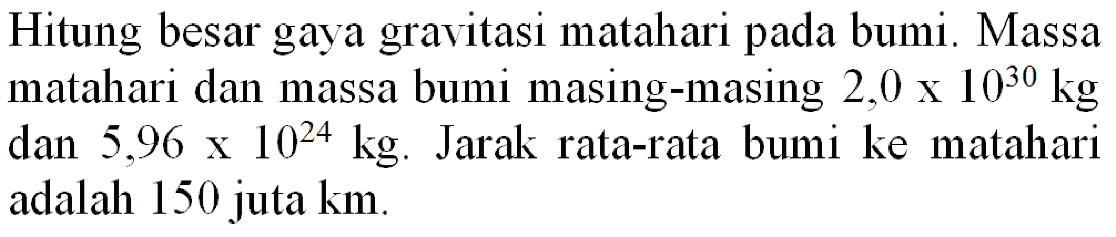 Hitung besar gaya gravitasi matahari pada bumi. Massa matahari dan massa bumi masing-masing  2,0 x 10^(30) kg  dan  5,96 x 10^(24) kg . Jarak rata-rata bumi ke matahari adalah 150 juta  km .