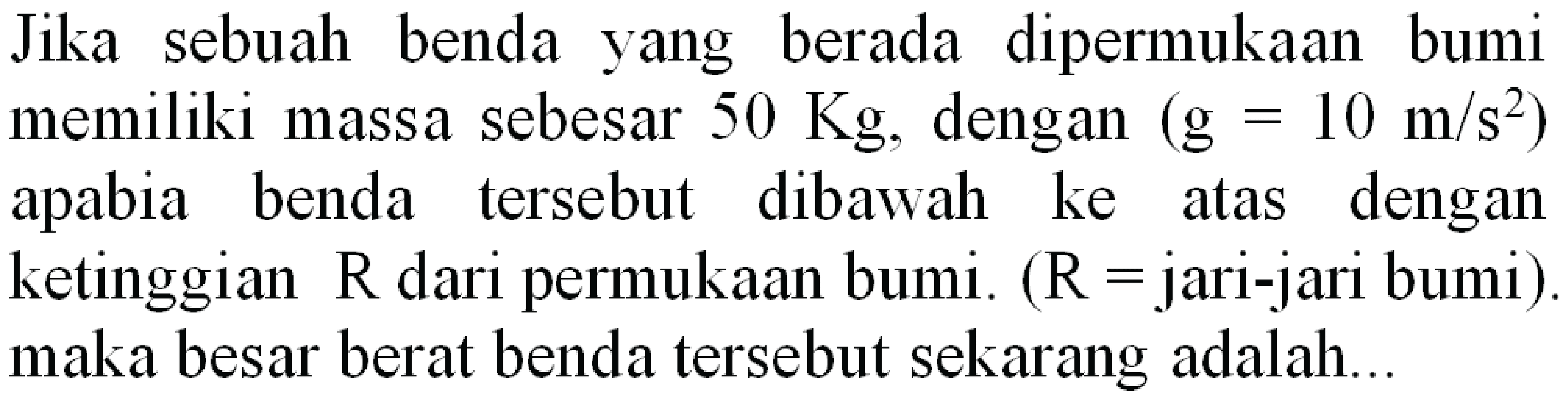 Jika sebuah benda yang berada dipermukaan bumi memiliki massa sebesar  50 Kg , dengan  (g=10 m / s^(2))  apabia benda tersebut dibawah ke atas dengan ketinggian  R  dari permukaan bumi. (  R=  jari-jari bumi). maka besar berat benda tersebut sekarang adalah...