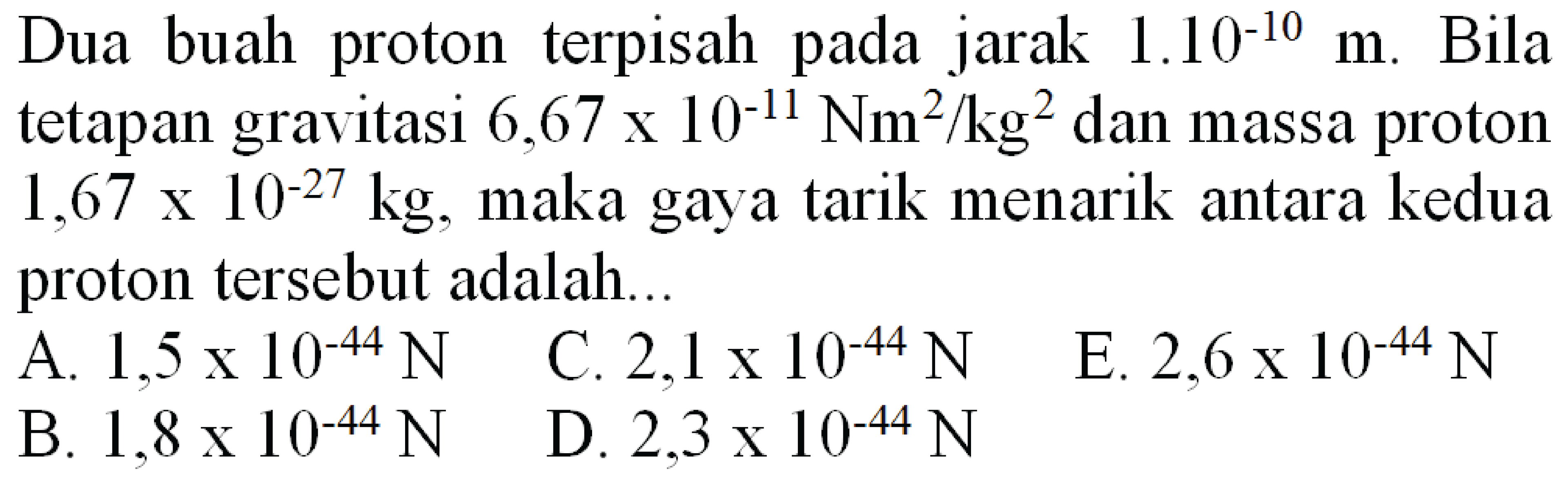 Dua buah proton terpisah pada jarak  1.10^(-10) m . Bila tetapan gravitasi  6,67 x 10^(-11) Nm^(2) / kg^(2)  dan massa proton  1,67 x 10^(-27) kg , maka gaya tarik menarik antara kedua proton tersebut adalah...
  { A. ) 1,5 x 10^(-44) ~N   { C. ) 2,1 x 10^(-44) ~N 
E.  2,6 x 10^(-44) ~N 
  { B. ) 1,8 x 10^(-44) ~N   { D. ) 2,3 x 10^(-44) ~N 