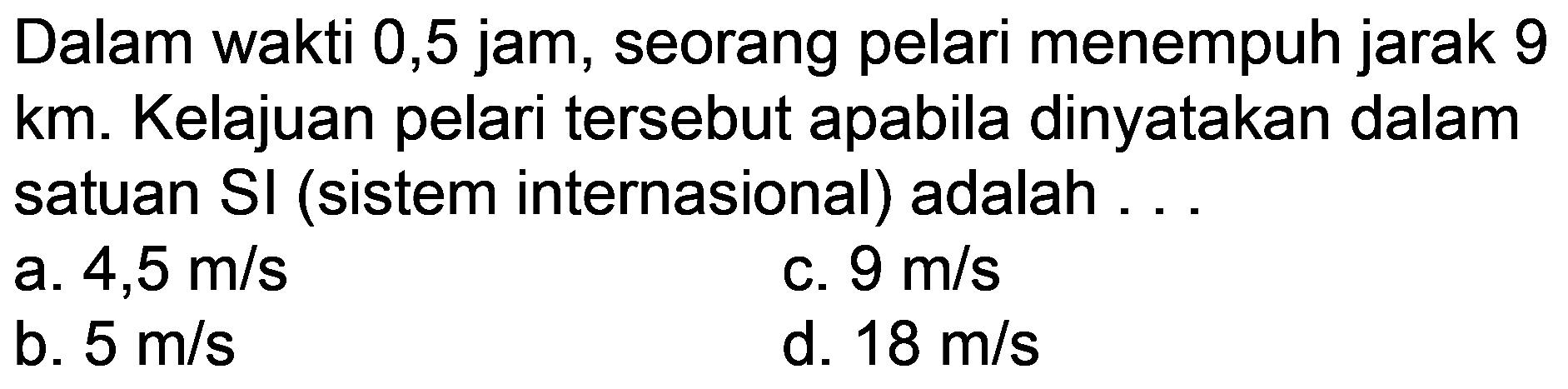 Dalam wakti 0,5 jam, seorang pelari menempuh jarak 9 km. Kelajuan pelari tersebut apabila dinyatakan dalam satuan  SI  (sistem internasional) adalah ...
a.  4,5 m / s 
c.  9 m / s 
b.  5 m / s 
d.  18 m / s 