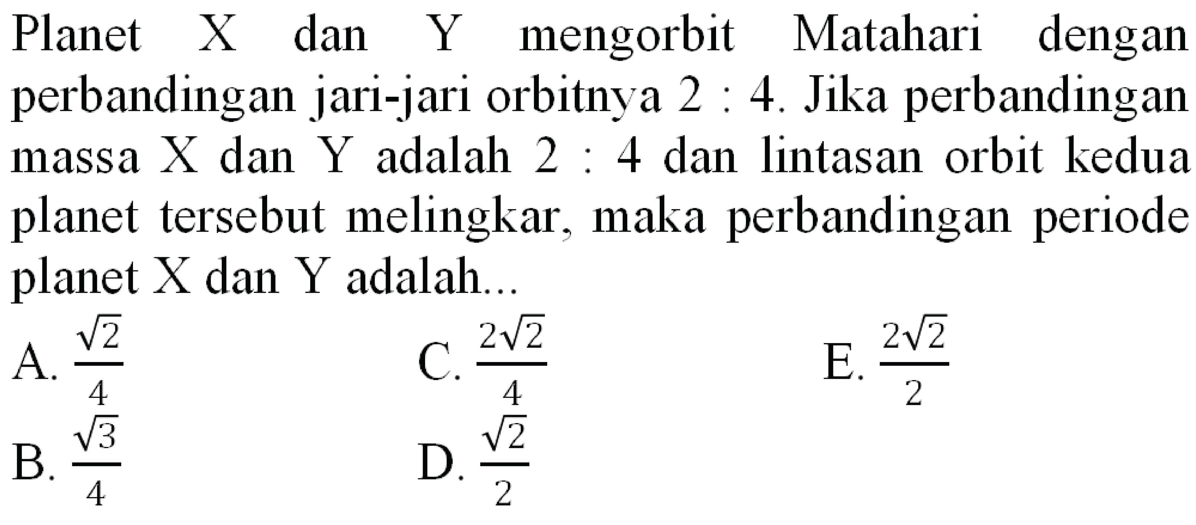 Planet  X  dan  Y  mengorbit Matahari dengan perbandingan jari-jari orbitnya  2: 4 . Jika perbandingan massa  X  dan  Y  adalah  2: 4  dan lintasan orbit kedua planet tersebut melingkar, maka perbandingan periode planet  X  dan  Y  adalah..
A.  (akar(2))/(4) 
C.  (2 akar(2))/(4) 
E.  (2 akar(2))/(2) 
B.  (akar(3))/(4) 
D.  (akar(2))/(2) 