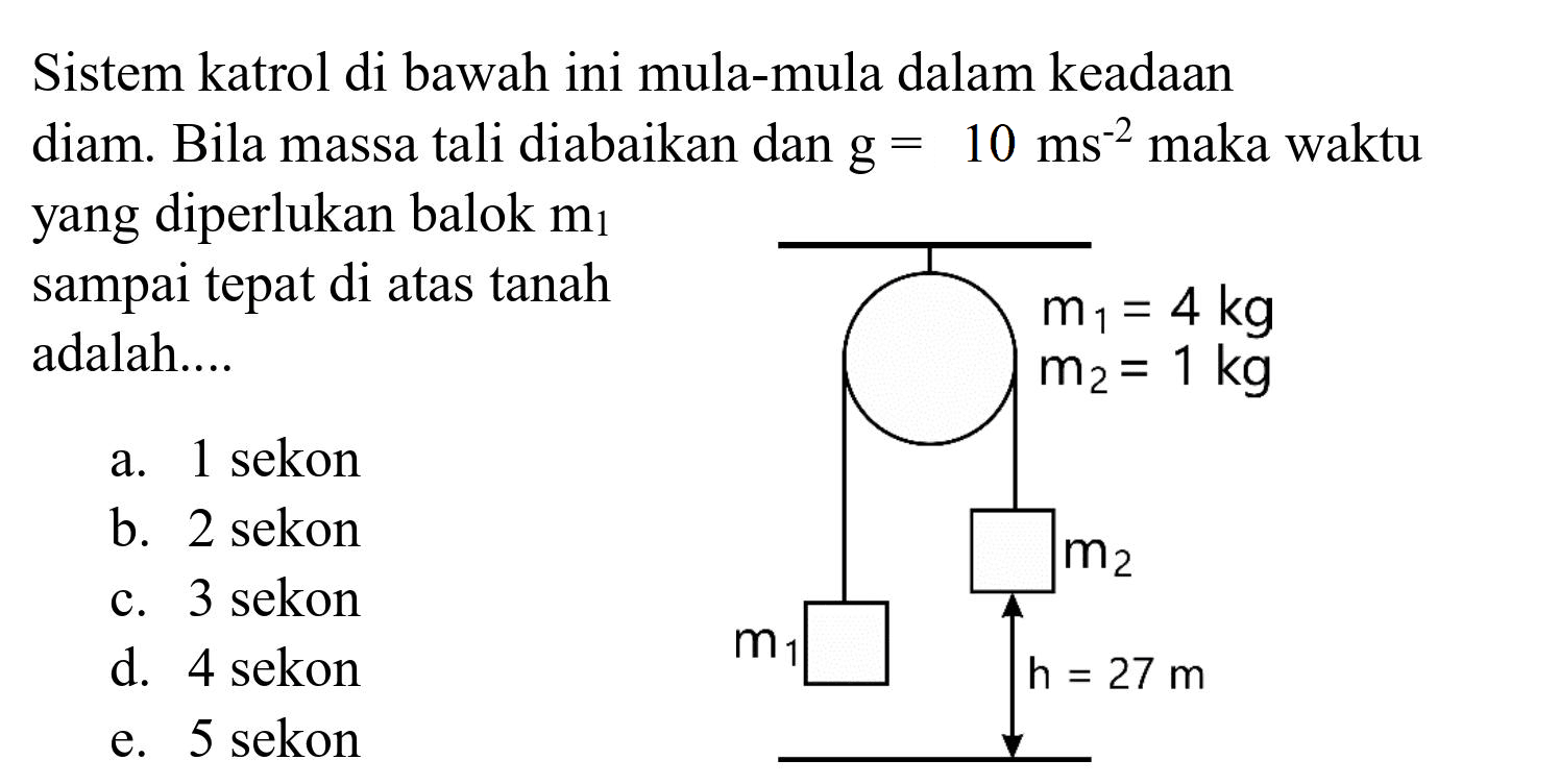 Sistem katrol di bawah ini mula-mula dalam keadaan diam. Bila massa tali diabaikan dan  g=10 ~ms^(-2)  maka waktu yang diperlukan balok  m_(1)  sampai tepat di atas tanah adalah....
a. 1 sekon
b. 2 sekon
c. 3 sekon
d. 4 sekon
e. 5 sekon