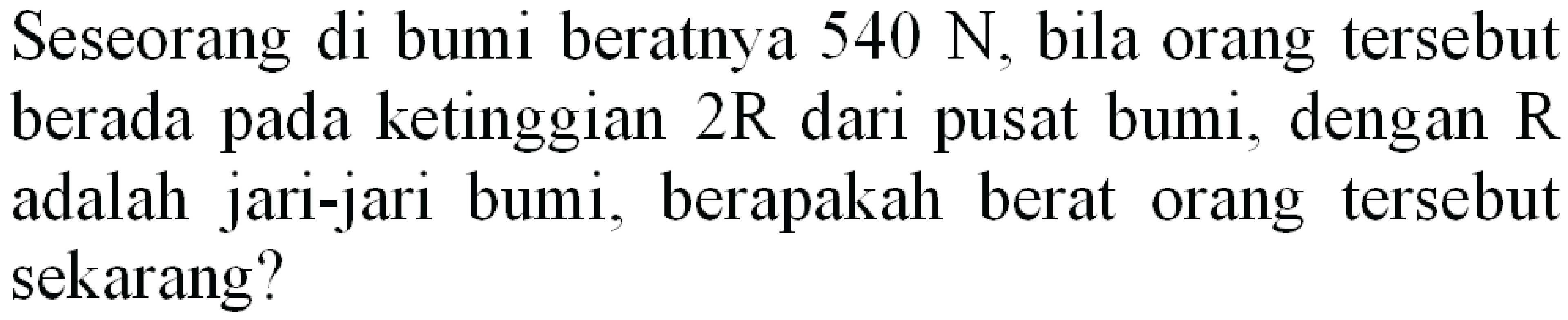 Seseorang di bumi beratnya  540 ~N , bila orang tersebut berada pada ketinggian  2 R  dari pusat bumi, dengan  R  adalah jari-jari bumi, berapakah berat orang tersebut sekarang?