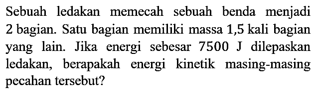 Sebuah ledakan memecah sebuah benda menjadi 2 bagian. Satu bagian memiliki massa 1,5 kali bagian yang lain. Jika energi sebesar 7500 J dilepaskan ledakan, berapakah energi kinetik masing-masing pecahan tersebut?