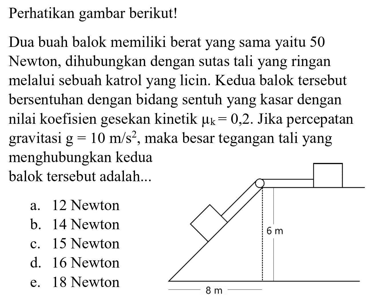 Perhatikan gambar berikut!
Dua buah balok memiliki berat yang sama yaitu 50 Newton, dihubungkan dengan sutas tali yang ringan melalui sebuah katrol yang licin. Kedua balok tersebut bersentuhan dengan bidang sentuh yang kasar dengan nilai koefisien gesekan kinetik  mu_(k)=0,2 . Jika percepatan gravitasi  g=10 m / s^(2) , maka besar tegangan tali yang menghubungkan kedua balok tersebut adalah...
a. 12 Newton
b. 14 Newton
c. 15 Newton
d. 16 Newton
e. 18 Newton