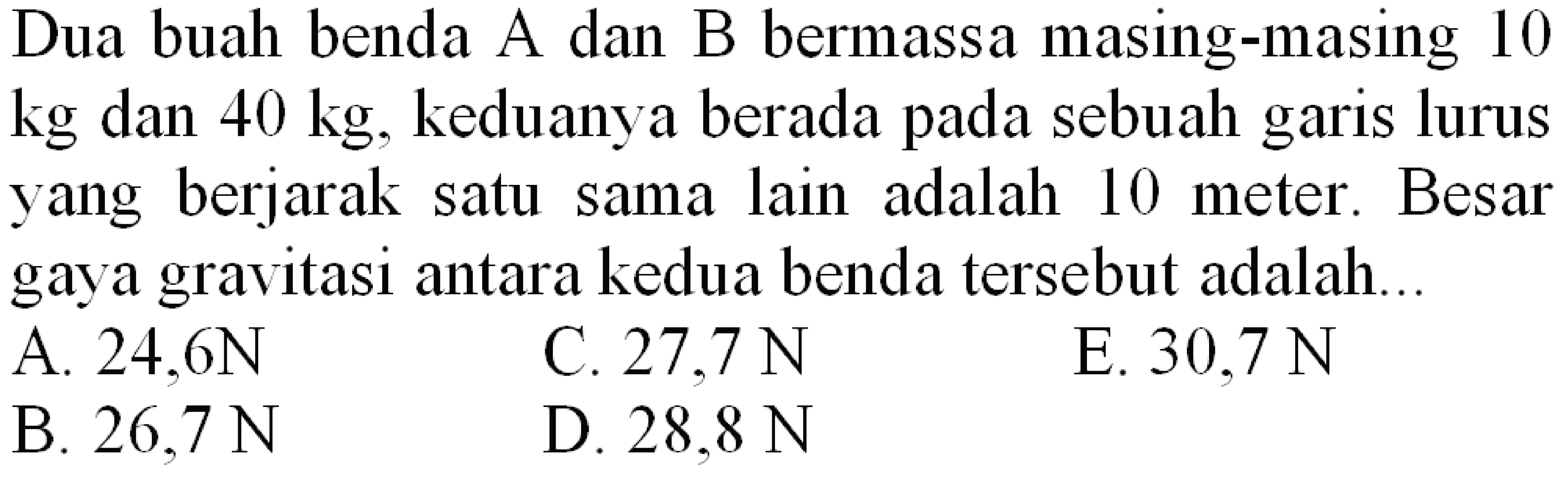 Dua buah benda A dan B bermassa masing-masing 10  kg  dan  40 kg , keduanya berada pada sebuah garis lurus yang berjarak satu sama lain adalah 10 meter. Besar gaya gravitasi antara kedua benda tersebut adalah...
A.  24,6 ~N 
C.  27.7 ~N 
E.  30,7 ~N 
B.  26,7 ~N 
D.  28.8 ~N 