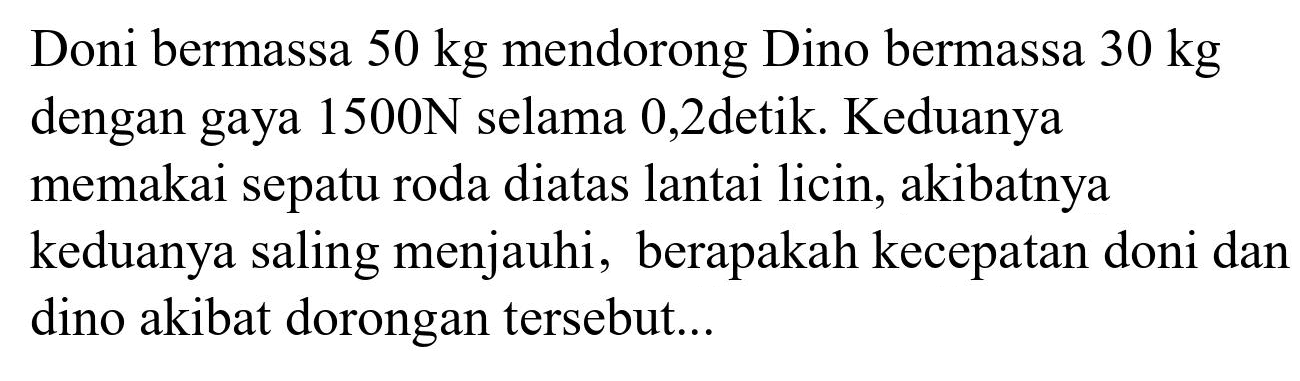 Doni bermassa  50 kg  mendorong Dino bermassa  30 kg  dengan gaya  1500 ~N  selama 0,2 detik. Keduanya memakai sepatu roda diatas lantai licin, akibatnya keduanya saling menjauhi, berapakah kecepatan doni dan dino akibat dorongan tersebut...