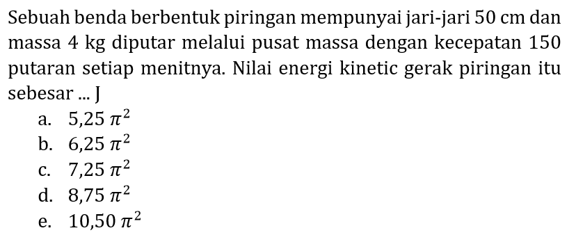 Sebuah benda berbentuk piringan mempunyai jari-jari  50 cm  dan massa 4 kg diputar melalui pusat massa dengan kecepatan 150 putaran setiap menitnya. Nilai energi kinetic gerak piringan itu sebesar ... J
a.  5,25 pi^(2) 
b.  6,25 pi^(2) 
c.  7,25 pi^(2) 
d.  8,75 pi^(2) 
e.  10,50 pi^(2) 