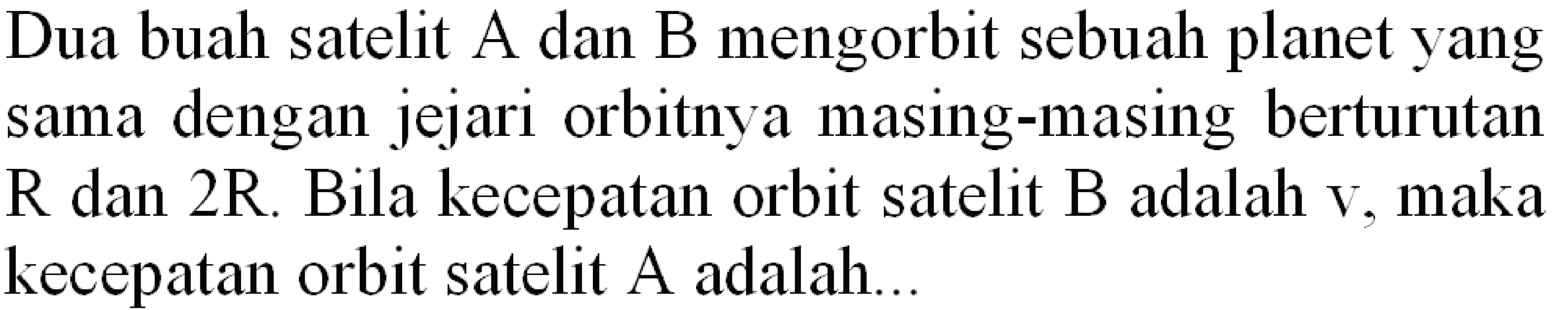 Dua buah satelit A dan B mengorbit sebuah planet yang sama dengan jejari orbitnya masing-masing berturutan  R  dan  2 R . Bila kecepatan orbit satelit  B  adalah  v , maka kecepatan orbit satelit  A  adalah...