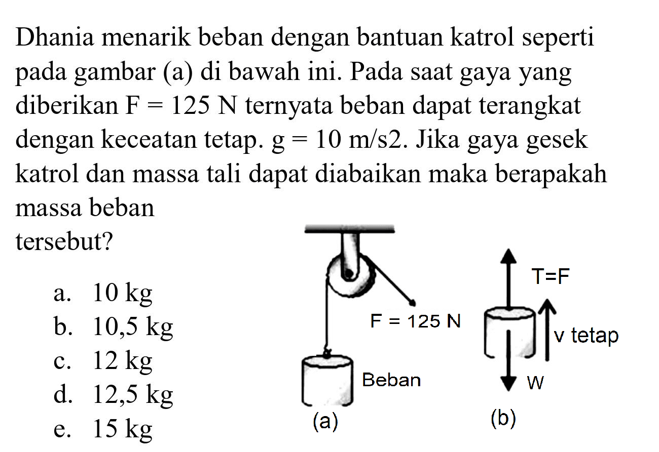 Dhania menarik beban dengan bantuan katrol seperti pada gambar (a) di bawah ini. Pada saat gaya yang diberikan  F=125 N  ternyata beban dapat terangkat dengan keceatan tetap.  g=10 m / s 2 . Jika gaya gesek katrol dan massa tali dapat diabaikan maka berapakah massa beban tersebut?
a.  10 kg 
b.  10,5 kg 
c.  12 kg 
d.  12,5 kg 
e.  15 kg 
(a)
(b)