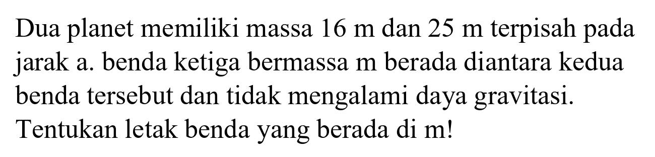 Dua planet memiliki massa  16 m  dan  25 m  terpisah pada jarak a. benda ketiga bermassa  m  berada diantara kedua benda tersebut dan tidak mengalami daya gravitasi. Tentukan letak benda yang berada di m!