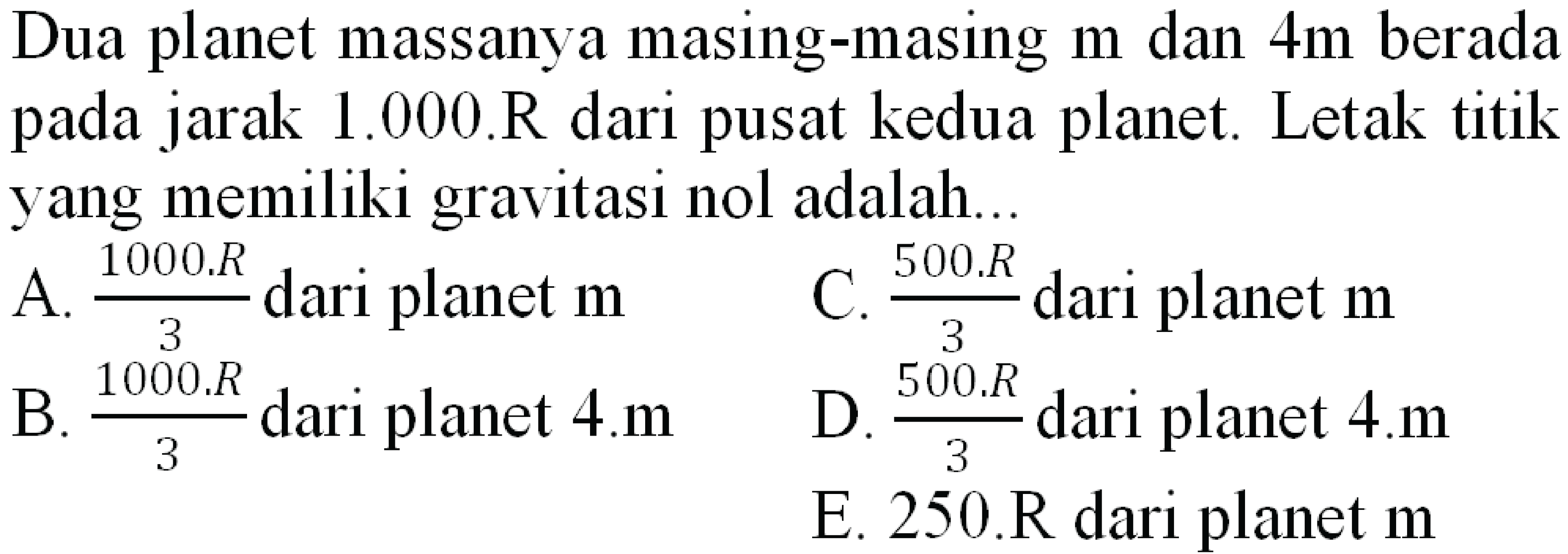 Dua planet massanya masing-masing  m  dan  4 m  berada pada jarak 1.000.R dari pusat kedua planet. Letak titik yang memiliki gravitasi nol adalah...
A.  (1000 . R)/(3)  dari planet  {m) 
C.  (500 . R)/(3)  dari planet  m 
B.  (1000 . R)/(3)  dari planet  4 . m 
D.  (500 . R)/(3)  dari planet 4.m
E.  250 . R  dari planet  m 