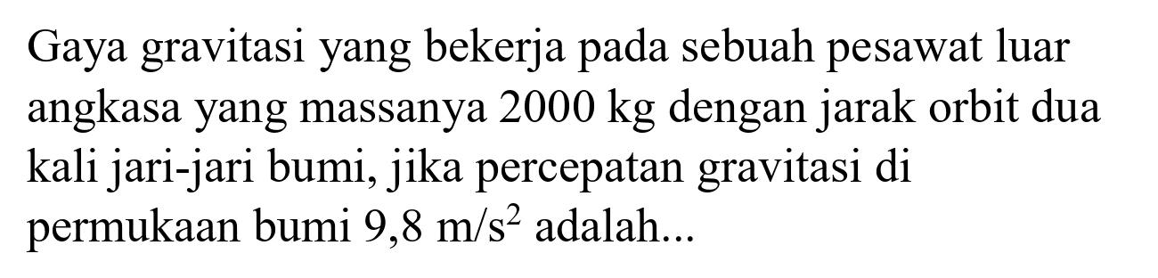 Gaya gravitasi yang bekerja pada sebuah pesawat luar angkasa yang massanya  2000 kg  dengan jarak orbit dua kali jari-jari bumi, jika percepatan gravitasi di permukaan bumi  9,8 m / s^(2)  adalah...