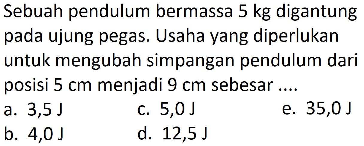 Sebuah pendulum bermassa  5 kg  digantung pada ujung pegas. Usaha yang diperlukan untuk mengubah simpangan pendulum dari posisi  5 cm  menjadi  9 cm  sebesar ....
a.  3,5 ~J 
c.  5,0 ~J 
e.  35,0 ~J 
b.  4,0 ~J 
d.  12,5 ~J 