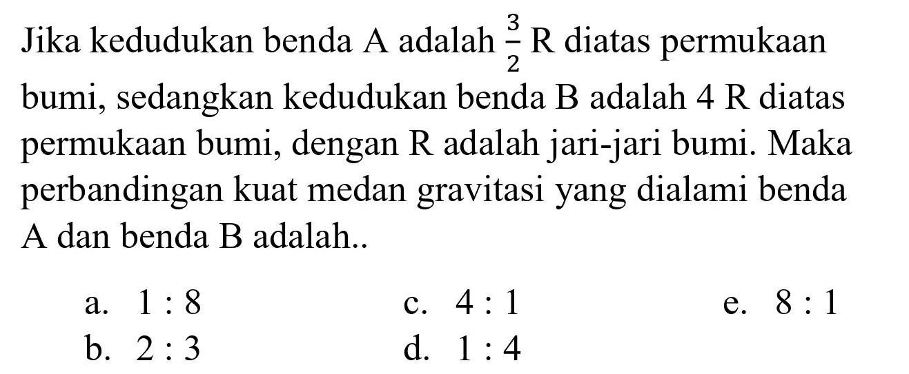 Jika kedudukan benda A adalah  (3)/(2) R  diatas permukaan bumi, sedangkan kedudukan benda  B  adalah  4 R  diatas permukaan bumi, dengan  R  adalah jari-jari bumi. Maka perbandingan kuat medan gravitasi yang dialami benda A dan benda B adalah..
a.  1: 8 
c.  4: 1 
e.  8: 1 
b.  2: 3 
d.  1: 4 