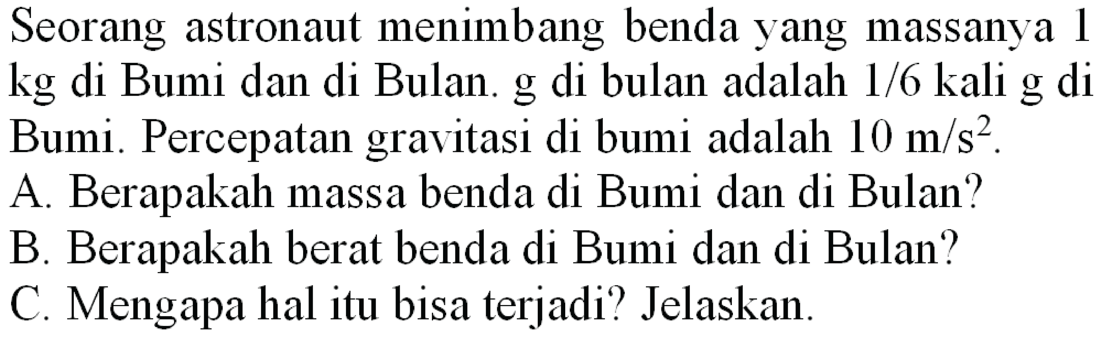 Seorang astronaut menimbang benda yang massanya 1 kg di Bumi dan di Bulan. g di bulan adalah 1/6 kali g di Bumi. Percepatan gravitasi di bumi adalah  10 m / s^(2) .
A. Berapakah massa benda di Bumi dan di Bulan?
B. Berapakah berat benda di Bumi dan di Bulan?
C. Mengapa hal itu bisa terjadi? Jelaskan.