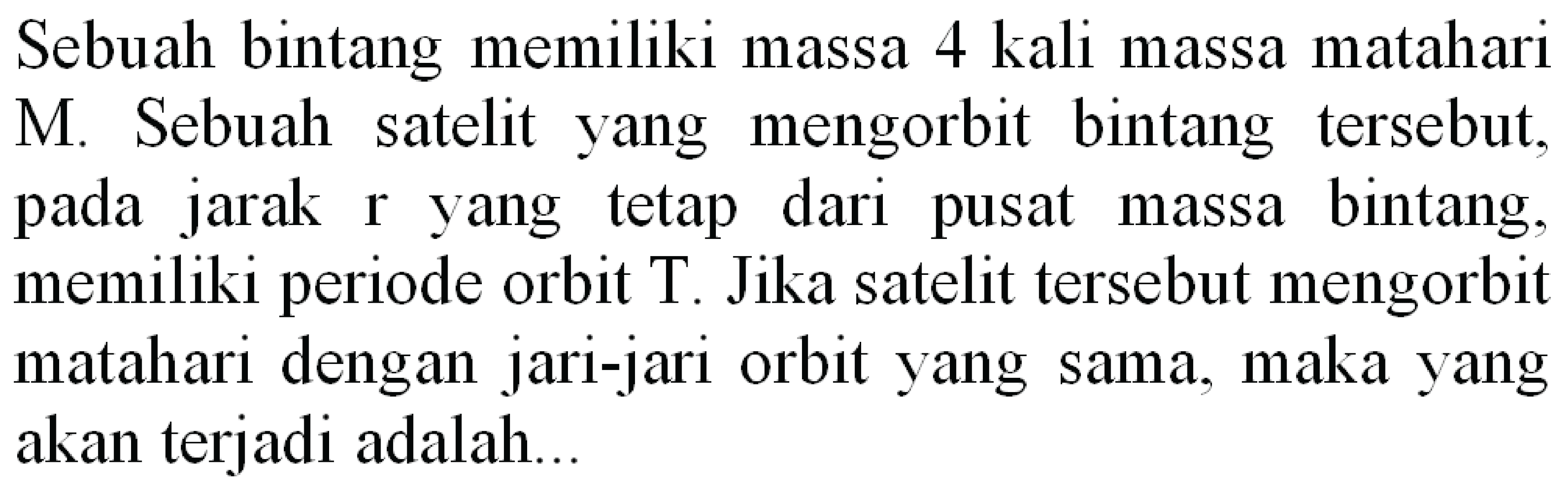 Sebuah bintang memiliki massa 4 kali massa matahari M. Sebuah satelit yang mengorbit bintang tersebut, pada jarak r yang tetap dari pusat massa bintang, memiliki periode orbit  T . Jika satelit tersebut mengorbit matahari dengan jari-jari orbit yang sama, maka yang akan terjadi adalah...