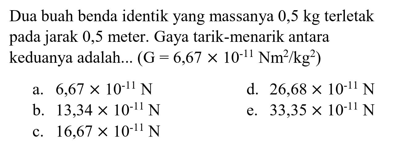 Dua buah benda identik yang massanya  0,5 kg  terletak pada jarak 0,5 meter. Gaya tarik-menarik antara keduanya adalah...  (G=6,67 x 10^(-11) Nm^(2) / kg^(2)) 
a.  6,67 x 10^(-11) ~N 
d.  26,68 x 10^(-11) ~N 
b.  13,34 x 10^(-11) ~N 
e.  33,35 x 10^(-11) ~N 
c.  16,67 x 10^(-11) ~N 