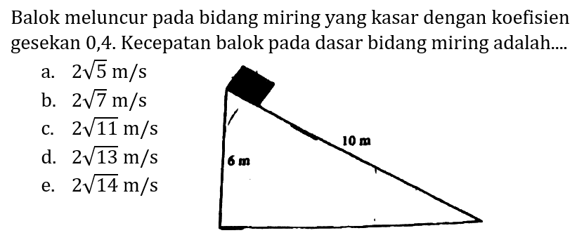 Balok meluncur pada bidang miring yang kasar dengan koefisien gesekan 0,4. Kecepatan balok pada dasar bidang miring adalah....
a.  2 akar(5) m / s 
b.  2 akar(7) m / s 
c.  2 akar(11) m / s 
d.  2 akar(13) m / s 
e.  2 akar(14) m / s 