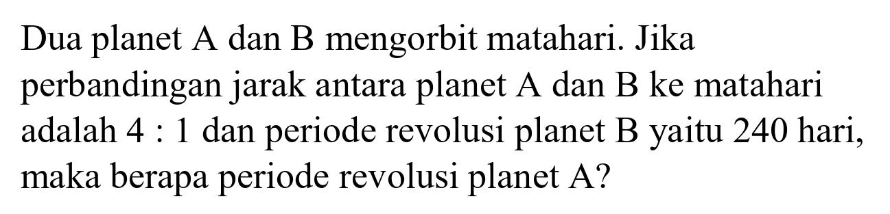 Dua planet A dan B mengorbit matahari. Jika perbandingan jarak antara planet  A  dan  B  ke matahari adalah  4: 1  dan periode revolusi planet B yaitu 240 hari, maka berapa periode revolusi planet A?